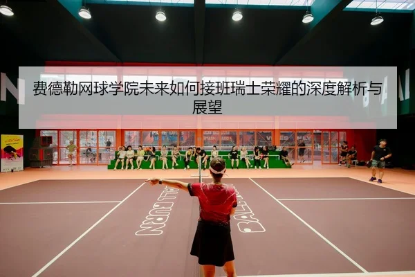 费德勒网球学院未来如何接班瑞士荣耀的深度解析与展望